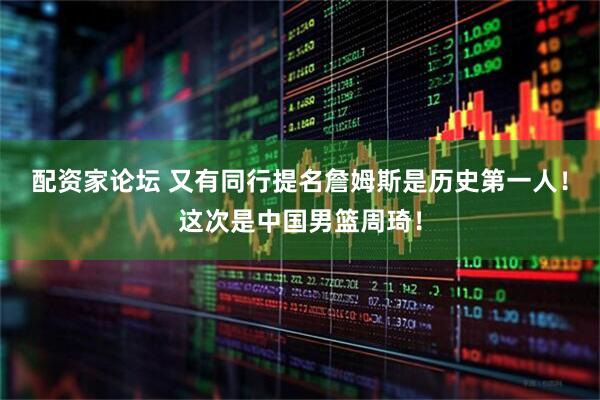 配资家论坛 又有同行提名詹姆斯是历史第一人！这次是中国男篮周琦！