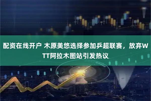 配资在线开户 木原美悠选择参加乒超联赛，放弃WTT阿拉木图站引发热议