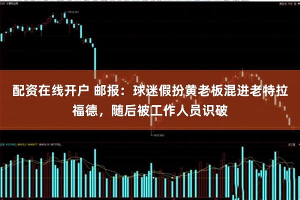 配资在线开户 邮报：球迷假扮黄老板混进老特拉福德，随后被工作人员识破