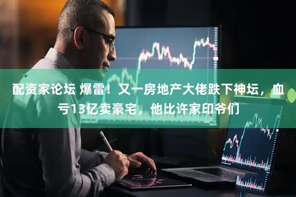 配资家论坛 爆雷！又一房地产大佬跌下神坛，血亏13亿卖豪宅，他比许家印爷们