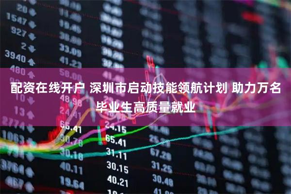 配资在线开户 深圳市启动技能领航计划 助力万名毕业生高质量就业