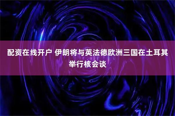配资在线开户 伊朗将与英法德欧洲三国在土耳其举行核会谈