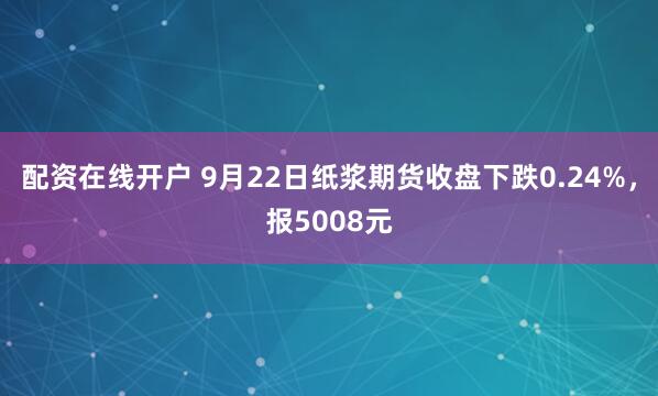 配资在线开户 9月22日纸浆期货收盘下跌0.24%，报5008元