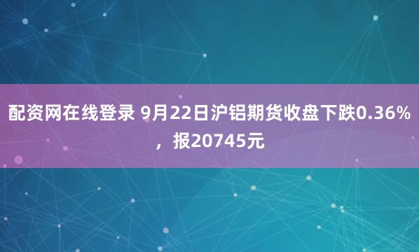 配资网在线登录 9月22日沪铝期货收盘下跌0.36%，报20745元