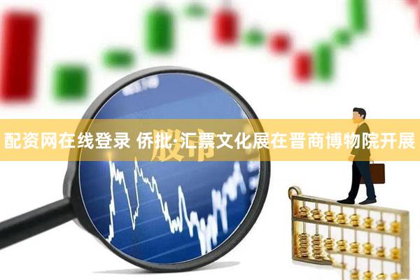 配资网在线登录 侨批·汇票文化展在晋商博物院开展