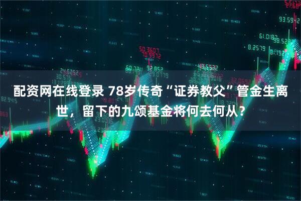 配资网在线登录 78岁传奇“证券教父”管金生离世，留下的九颂基金将何去何从？