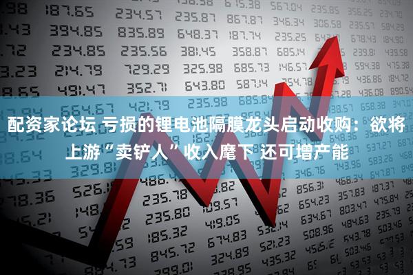 配资家论坛 亏损的锂电池隔膜龙头启动收购:欲将上游“卖铲人”收入麾下 还可增产能