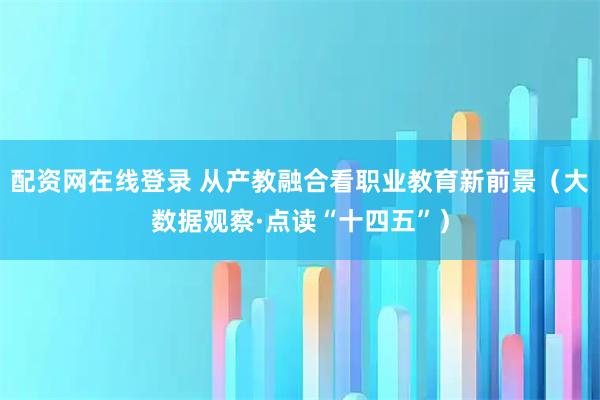 配资网在线登录 从产教融合看职业教育新前景（大数据观察·点读“十四五”）