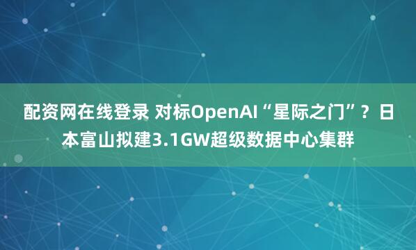 配资网在线登录 对标OpenAI“星际之门”？日本富山拟建3.1GW超级数据中心集群