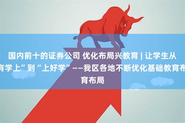 国内前十的证券公司 优化布局兴教育 | 让学生从“有学上”到“上好学”——我区各地不断优化基础教育布局