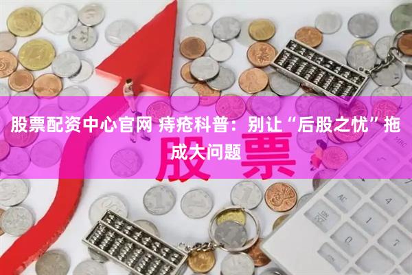 股票配资中心官网 痔疮科普：别让“后股之忧”拖成大问题