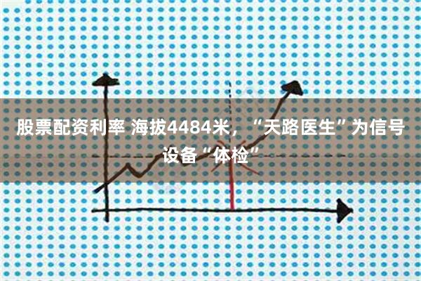 股票配资利率 海拔4484米，“天路医生”为信号设备“体检”