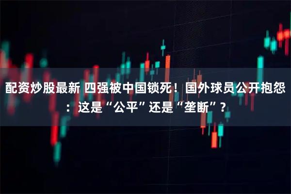 配资炒股最新 四强被中国锁死！国外球员公开抱怨：这是“公平”还是“垄断”？