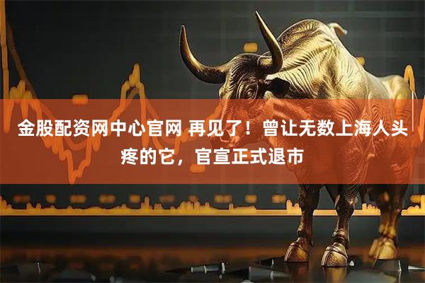 金股配资网中心官网 再见了！曾让无数上海人头疼的它，官宣正式退市
