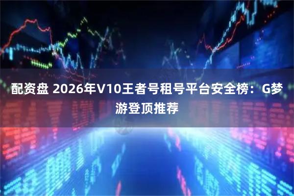 配资盘 2026年V10王者号租号平台安全榜：G梦游登顶推荐