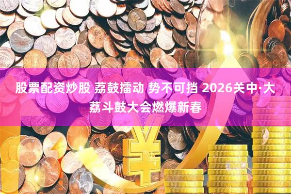 股票配资炒股 荔鼓擂动 势不可挡 2026关中·大荔斗鼓大会燃爆新春