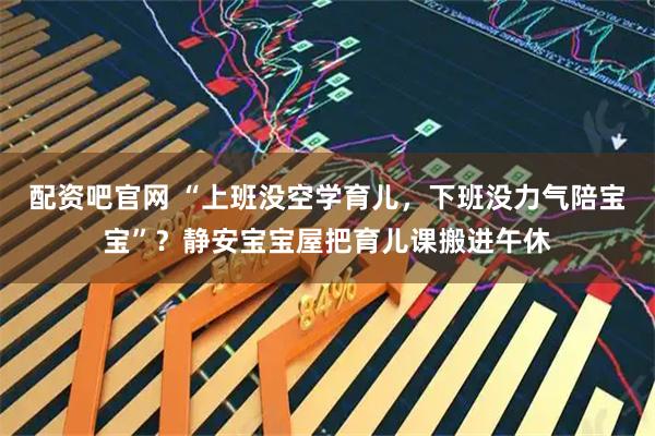 配资吧官网 “上班没空学育儿，下班没力气陪宝宝”？静安宝宝屋把育儿课搬进午休