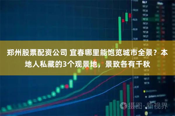 郑州股票配资公司 宜春哪里能饱览城市全景?本地人私藏的3个观景地,景致各有千秋