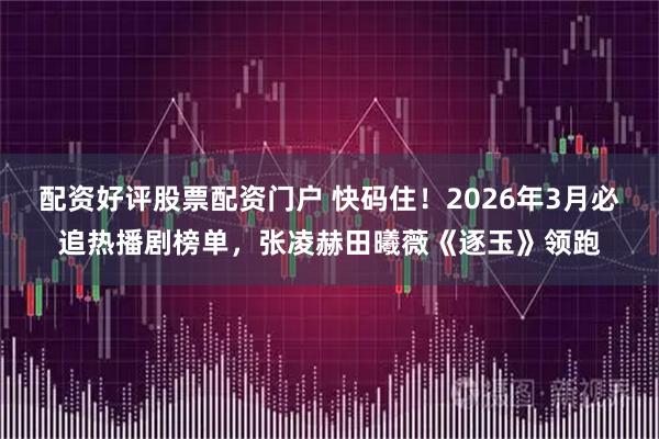 配资好评股票配资门户 快码住!2026年3月必追热播剧榜单,张凌赫田曦薇《逐玉》领跑