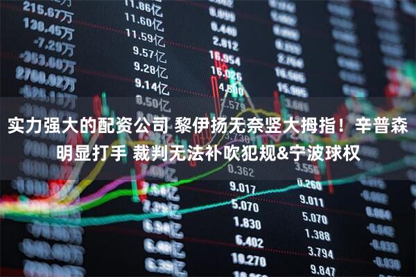 实力强大的配资公司 黎伊扬无奈竖大拇指！辛普森明显打手 裁判无法补吹犯规&宁波球权