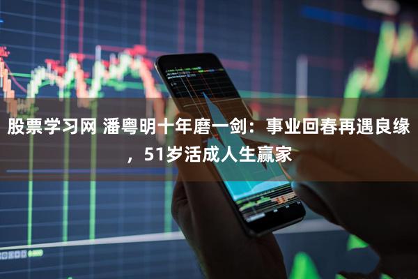 股票学习网 潘粤明十年磨一剑：事业回春再遇良缘，51岁活成人生赢家
