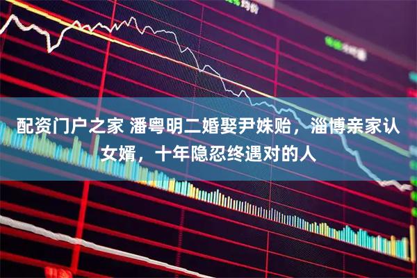 配资门户之家 潘粤明二婚娶尹姝贻，淄博亲家认女婿，十年隐忍终遇对的人