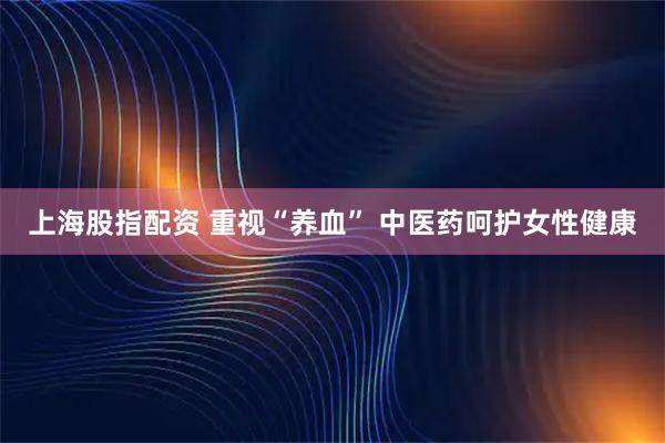 上海股指配资 重视“养血” 中医药呵护女性健康