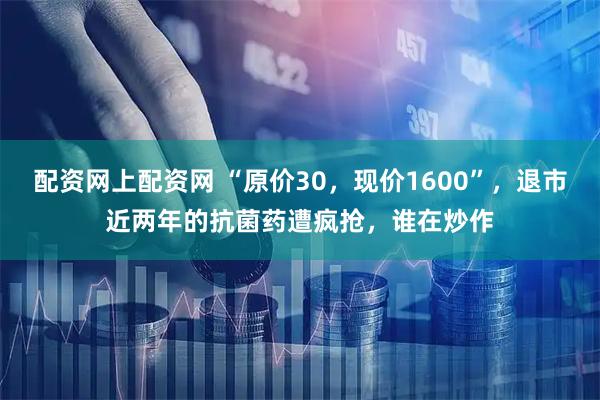 配资网上配资网 “原价30,现价1600”,退市近两年的抗菌药遭疯抢,谁在炒作