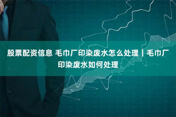 股票配资信息 毛巾厂印染废水怎么处理｜毛巾厂印染废水如何处理