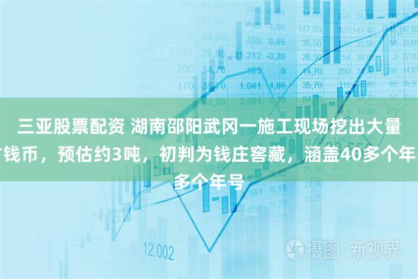 三亚股票配资 湖南邵阳武冈一施工现场挖出大量古钱币，预估约3吨，初判为钱庄窖藏，涵盖40多个年号