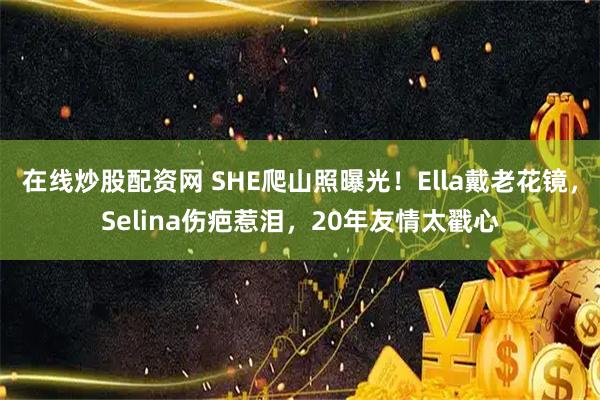 在线炒股配资网 SHE爬山照曝光！Ella戴老花镜，Selina伤疤惹泪，20年友情太戳心
