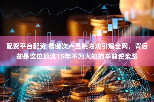 配资平台配资 檀健次卢昱晓吻戏引爆全网，背后却是这位顶流15年不为人知的辛酸逆袭路