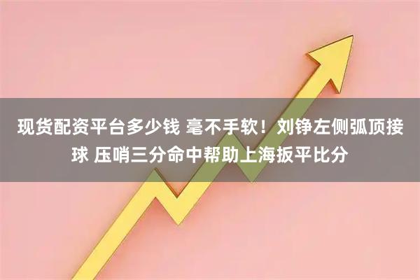 现货配资平台多少钱 毫不手软！刘铮左侧弧顶接球 压哨三分命中帮助上海扳平比分