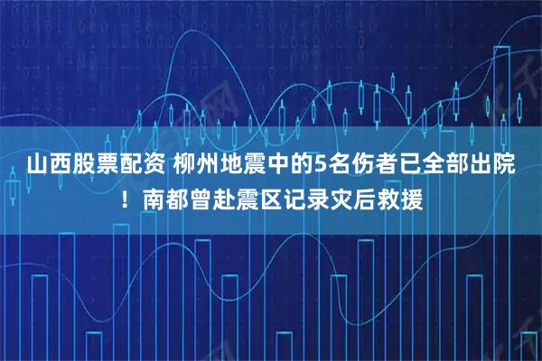 山西股票配资 柳州地震中的5名伤者已全部出院！南都曾赴震区记录灾后救援