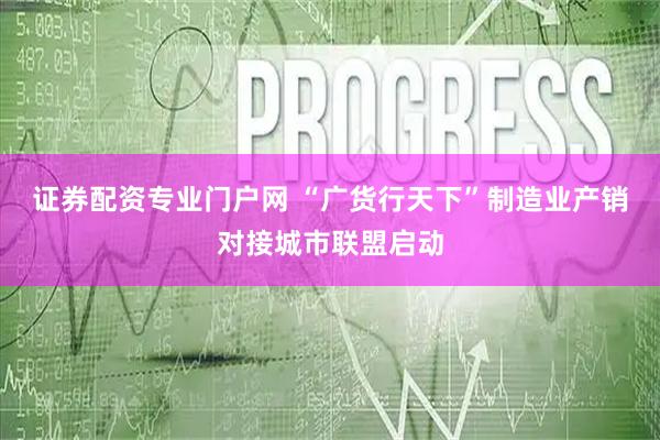 证券配资专业门户网 “广货行天下”制造业产销对接城市联盟启动