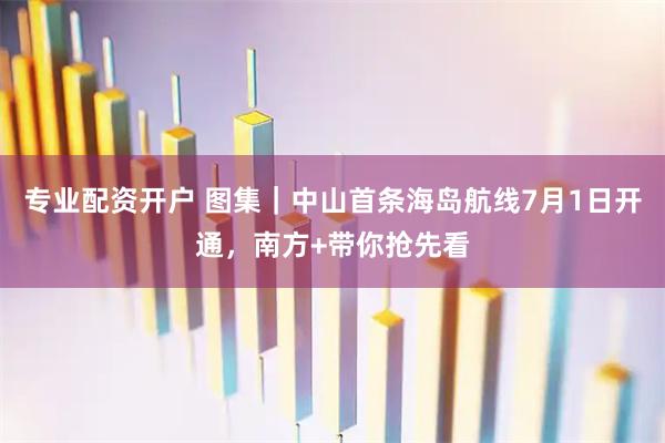 专业配资开户 图集｜中山首条海岛航线7月1日开通，南方+带你抢先看