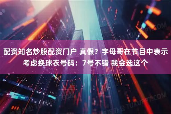 配资知名炒股配资门户 真假？字母哥在节目中表示考虑换球衣号码：7号不错 我会选这个