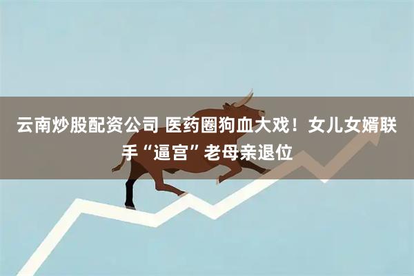 云南炒股配资公司 医药圈狗血大戏！女儿女婿联手“逼宫”老母亲退位