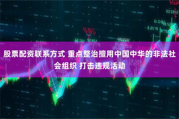 股票配资联系方式 重点整治擅用中国中华的非法社会组织 打击违规活动